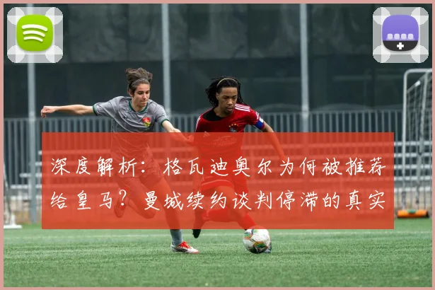 深度解析：格瓦迪奥尔为何被推荐给皇马？曼城续约谈判停滞的真实原因与球员未来去向