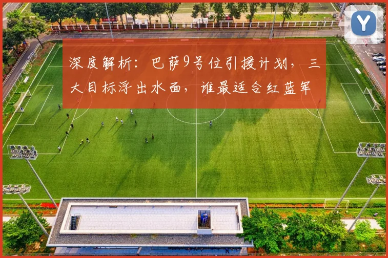 深度解析:巴萨9号位引援计划,三大目标浮出水面,谁最适合红蓝军团?
