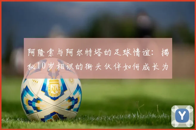阿隆索与阿尔特塔的足球情谊：揭秘10岁相识的街头伙伴如何成长为名帅
