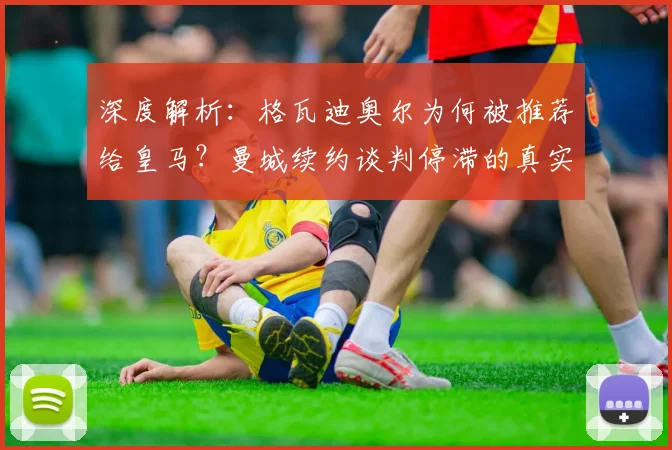 深度解析：格瓦迪奥尔为何被推荐给皇马？曼城续约谈判停滞的真实原因与球员未来去向